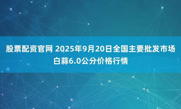 股票配资官网 2025年9月20日全国主要批发市场白蒜6.0公分价格行情
