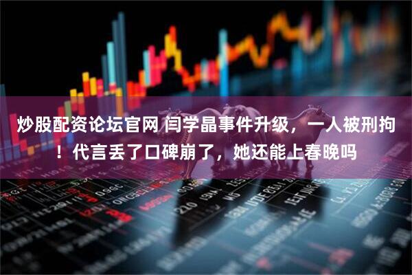 炒股配资论坛官网 闫学晶事件升级，一人被刑拘！代言丢了口碑崩了，她还能上春晚吗
